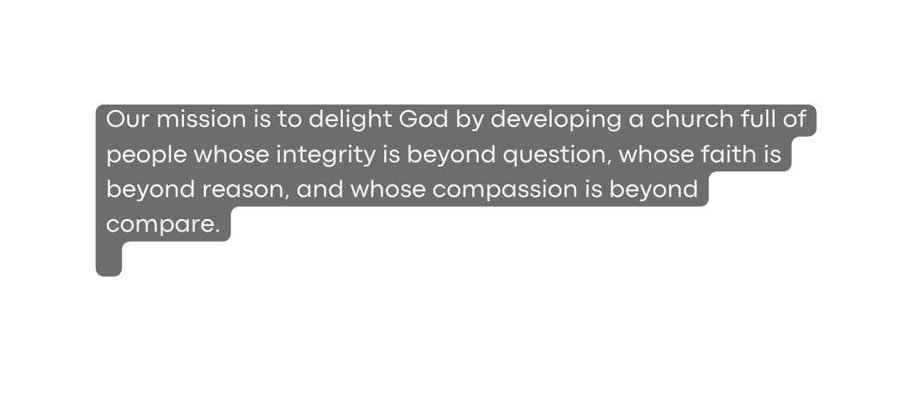 Our mission is to delight God by developing a church full of people whose integrity is beyond question whose faith is beyond reason and whose compassion is beyond compare